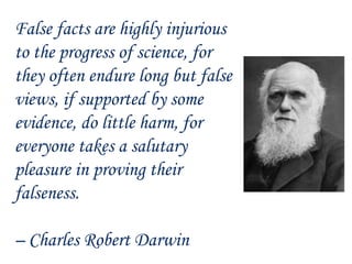 False facts are highly injurious
to the progress of science, for
they often endure long but false
views, if supported by some
evidence, do little harm, for
everyone takes a salutary
pleasure in proving their
falseness.
– Charles Robert Darwin
 