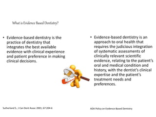 What is Evidence Based Dentistry?
• Evidence-based dentistry is the
practice of dentistry that
integrates the best available
evidence with clinical experience
and patient preference in making
clinical decisions.
Sutherland S., J Can Dent Assoc 2001; 67:204-6
• Evidence-based dentistry is an
approach to oral health that
requires the judicious integration
of systematic assessments of
clinically relevant scientific
evidence, relating to the patient’s
oral and medical condition and
history, with the dentist’s clinical
expertise and the patient’s
treatment needs and
preferences.
ADA Policy on Evidence-Based Dentistry
 