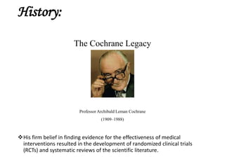 History:
The Cochrane Legacy
Professor Archibald Leman Cochrane
(1909–1988)
His firm belief in finding evidence for the effectiveness of medical
interventions resulted in the development of randomized clinical trials
(RCTs) and systematic reviews of the scientific literature.
 