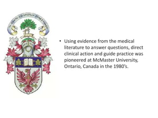 • Using evidence from the medical
literature to answer questions, direct
clinical action and guide practice was
pioneered at McMaster University,
Ontario, Canada in the 1980’s.
 
