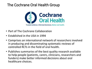 The Cochrane Oral Health Group
• Part of The Cochrane Collaboration
• Established in the USA in 1994
• Comprises an international network of researchers involved
in producing and disseminating systematic reviews of
controlled RCTs in the field of oral health.
• Publishes summaries of the best quality research available
to help people (patients, carers, clinicians, researchers and
funders) make better informed decisions about oral
healthcare choices.
 