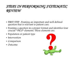 STEPS IN PERFORMING SYSTEMATIC
REVIEW
• FIRST STEP : Framing an important and well defined
question that is relevant to patient care.
• Framing a question in a proper format and identifies four
crucial “ PICO” elements. These elements are:
• Population or patient type
• Intervention
• Comparison
• Outcome
 
