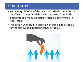 FOURTH STEP:
• Involves application of the selection criteria identified in
step Two to the potential studies retrieved from both
electronic and manual search strategies determined in
step Three.
• This action will result in selection of the eligible studies
for the review and appraising these studies.
 