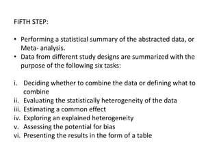 FIFTH STEP:
• Performing a statistical summary of the abstracted data, or
Meta- analysis.
• Data from different study designs are summarized with the
purpose of the following six tasks:
i. Deciding whether to combine the data or defining what to
combine
ii. Evaluating the statistically heterogeneity of the data
iii. Estimating a common effect
iv. Exploring an explained heterogeneity
v. Assessing the potential for bias
vi. Presenting the results in the form of a table
 