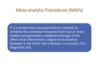 Meta-analytic Procedures (MAPs)
It is a review that uses quantitative methods to
combine the statistical measures from two or more
studies and generates a weighted average of the
effect of an intervention, degree of association
between a risk factor and a disease, or accuracy of a
diagnostic test.
 