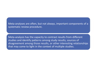 Meta-analyses are often, but not always, important components of a
systematic review procedure.
Meta-analysis has the capacity to contrast results from different
studies and identify patterns among study results, sources of
disagreement among those results, or other interesting relationships
that may come to light in the context of multiple studies.
 