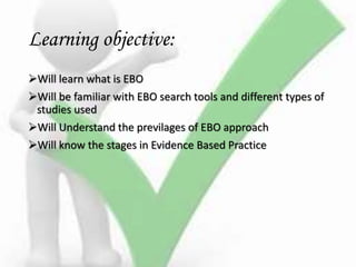 Learning objective:
Will learn what is EBO
Will be familiar with EBO search tools and different types of
studies used
Will Understand the previlages of EBO approach
Will know the stages in Evidence Based Practice
 