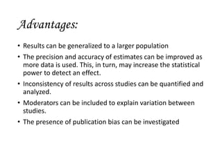 Advantages:
• Results can be generalized to a larger population
• The precision and accuracy of estimates can be improved as
more data is used. This, in turn, may increase the statistical
power to detect an effect.
• Inconsistency of results across studies can be quantified and
analyzed.
• Moderators can be included to explain variation between
studies.
• The presence of publication bias can be investigated
 