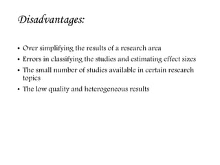 Disadvantages:
• Over simplifying the results of a research area
• Errors in classifying the studies and estimating effect sizes
• The small number of studies available in certain research
topics
• The low quality and heterogeneous results
 
