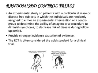 RANDOMISED CONTROL TRIALS
• An experimental study on patients with a particular disease or
disease free subjects in which the individuals are randomly
assigned to either an experimental intervention or a control
group to determine the ability of an agent or a procedure to
diminish symptoms, to decrease risk of disease during follow
up period.
• Provide strongest evidence causation of evidence.
• The RCT is often considered the gold standard for a clinical
trial.
 