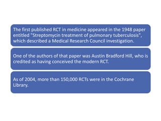 The first published RCT in medicine appeared in the 1948 paper
entitled "Streptomycin treatment of pulmonary tuberculosis",
which described a Medical Research Council investigation.
One of the authors of that paper was Austin Bradford Hill, who is
credited as having conceived the modern RCT.
As of 2004, more than 150,000 RCTs were in the Cochrane
Library.
 