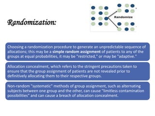 Randomization:
Choosing a randomization procedure to generate an unpredictable sequence of
allocations; this may be a simple random assignment of patients to any of the
groups at equal probabilities, it may be "restricted," or may be "adaptive."
Allocation concealment, which refers to the stringent precautions taken to
ensure that the group assignment of patients are not revealed prior to
definitively allocating them to their respective groups.
Non-random "systematic" methods of group assignment, such as alternating
subjects between one group and the other, can cause "limitless contamination
possibilities" and can cause a breach of allocation concealment.
 