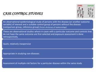 CASE CONTROL STUDIES
An observational epidemiological study of persons with the disease (or another outcome
variable) of interest and a suitable control group of persons without the disease
(comparison group, reference group) [Porta’s dictionary of epidemiology]
These are observational studies where in cases with a particular outcome and controls that
do not have the same outcome are first selected and exposure assessment is done
retrospectively.
Quick, relatively inexpensive
Appropriate in studying rare diseases
Assessment of multiple risk factors for a particular disease within the same study
 