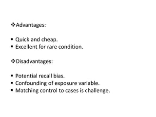 Advantages:
 Quick and cheap.
 Excellent for rare condition.
Disadvantages:
 Potential recall bias.
 Confounding of exposure variable.
 Matching control to cases is challenge.
 
