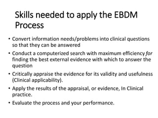 • Convert information needs/problems into clinical questions
so that they can be answered
• Conduct a computerized search with maximum efficiency for
finding the best external evidence with which to answer the
question
• Critically appraise the evidence for its validity and usefulness
(Clinical applicability).
• Apply the results of the appraisal, or evidence, In Clinical
practice.
• Evaluate the process and your performance.
Skills needed to apply the EBDM
Process
 