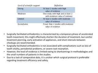 • Surgically facilitated orthodontics is characterized by a temporary phase of accelerated
tooth movement; this might effectively shorten the duration of treatment, but careful
treatment planning, early activation of appliances, and short intervals between
checkups are recommended.
• Surgically facilitated orthodontics is not associated with complications such as loss of
tooth vitality, periodontal problems, or severe root resorption.
• However, the level of evidence is limited owing to shortcomings in methodologies and
the small numbers of patients in the studies.
• Due to a lack of comparative data, it is unclear which surgical protocol is preferable
regarding treatment efficiency and safety.
 