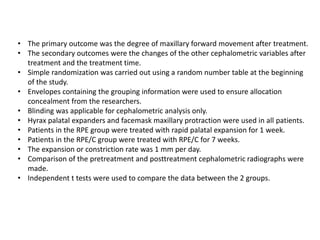 • The primary outcome was the degree of maxillary forward movement after treatment.
• The secondary outcomes were the changes of the other cephalometric variables after
treatment and the treatment time.
• Simple randomization was carried out using a random number table at the beginning
of the study.
• Envelopes containing the grouping information were used to ensure allocation
concealment from the researchers.
• Blinding was applicable for cephalometric analysis only.
• Hyrax palatal expanders and facemask maxillary protraction were used in all patients.
• Patients in the RPE group were treated with rapid palatal expansion for 1 week.
• Patients in the RPE/C group were treated with RPE/C for 7 weeks.
• The expansion or constriction rate was 1 mm per day.
• Comparison of the pretreatment and posttreatment cephalometric radiographs were
made.
• Independent t tests were used to compare the data between the 2 groups.
 
