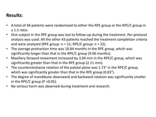 Results:
• A total of 44 patients were randomized to either the RPE group or the RPE/C group in
a 1:1 ratio.
• One subject in the RPE group was lost to follow-up during the treatment. Per-protocol
analysis was used. All the other 43 patients reached the treatment completion criteria
and were analyzed (RPE group: n = 21; RPE/C group: n = 22).
• The average protraction time was 10.84 months in the RPE group, which was
significantly longer than that in the RPE/C group (9.06 months).
• Maxillary forward movement increased by 3.04 mm in the RPE/C group, which was
significantly greater than that in the RPE group (2.11 mm).
• The counterclockwise rotation of the palatal plane was 1.73° in the RPE/C group,
which was significantly greater than that in the RPE group (0.83°).
• The degree of mandibular downward and backward rotation was significantly smaller
in the RPE/C group (P <0.05).
• No serious harm was observed during treatment and research.
 
