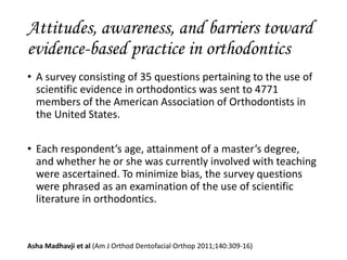 • A survey consisting of 35 questions pertaining to the use of
scientific evidence in orthodontics was sent to 4771
members of the American Association of Orthodontists in
the United States.
• Each respondent’s age, attainment of a master’s degree,
and whether he or she was currently involved with teaching
were ascertained. To minimize bias, the survey questions
were phrased as an examination of the use of scientific
literature in orthodontics.
Asha Madhavji et al (Am J Orthod Dentofacial Orthop 2011;140:309-16)
Attitudes, awareness, and barriers toward
evidence-based practice in orthodontics
 