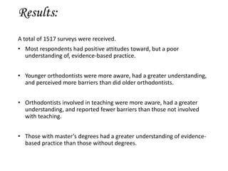 Results:
A total of 1517 surveys were received.
• Most respondents had positive attitudes toward, but a poor
understanding of, evidence-based practice.
• Younger orthodontists were more aware, had a greater understanding,
and perceived more barriers than did older orthodontists.
• Orthodontists involved in teaching were more aware, had a greater
understanding, and reported fewer barriers than those not involved
with teaching.
• Those with master’s degrees had a greater understanding of evidence-
based practice than those without degrees.
 