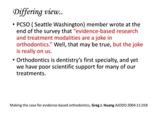 Differing view..
• PCSO ( Seattle Washington) member wrote at the
end of the survey that “evidence-based research
and treatment modalities are a joke in
orthodontics.” Well, that may be true, but the joke
is really on us.
• Orthodontics is dentistry’s first specialty, and yet
we have poor scientific support for many of our
treatments.
Making the case for evidence-based orthodontics, Greg J. Huang AJODO:2004:11.018
 