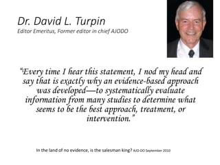 Dr. David L. Turpin
Editor Emeritus, Former editor in chief AJODO
“Every time I hear this statement, I nod my head and
say that is exactly why an evidence-based approach
was developed—to systematically evaluate
information from many studies to determine what
seems to be the best approach, treatment, or
intervention.”
In the land of no evidence, is the salesman king? AJO-DO September 2010
 