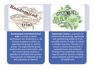 Randomized controlled clinical
trial is a study in which
participants are randomly (i.e., by
chance) assigned to either an
experimental group or control
group. The experimental group
receives the new intervention and
the control group receives a
placebo or standard intervention.
These groups are followed up for
the outcomes of interest.
Systematic review is a process of
systematically locating, appraising
and synthesizing evidence from
scientific studies in order to obtain
a reliable overview. The aim is to
ensure a review process that is
comprehensive and unbiased.
Findings from systematic reviews
may be used for decision-making
about research and the provision
of health care
 