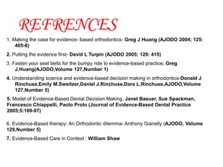 REFRENCES
1. Making the case for evidence- based orthodontics- Greg J Huang (AJODO 2004; 125:
405-6)
2. Putting the evidence first- David L Turpin (AJODO 2005; 128: 415)
3. Fasten your seat belts for the bumpy ride to evidence-based practice. Greg
J.Huang(AJODO,Volume 127,Number 1)
4. Understanding science and evidence-based decision making in orthodontics-Donald J
Rinchuse,Emily M.Sweitzer,Daniel J.Rinchuse,Dara L.Rinchuse,AJODO,Volume
127,Number 5)
5. Model of Evidence-Based Dental Decision Making, Janet Baeuer, Sue Spackman,
Francesco Chiappelli, Paolo Prolo (Journal of Evidence-Based Dental Practice
2005;5:189-97)
6. Evidence-Based therapy: An Orthodontic dilemma- Anthony Gianelly (AJODO, Volume
129,Number 5)
7. Evidence-Based Care in Context : William Shaw
 