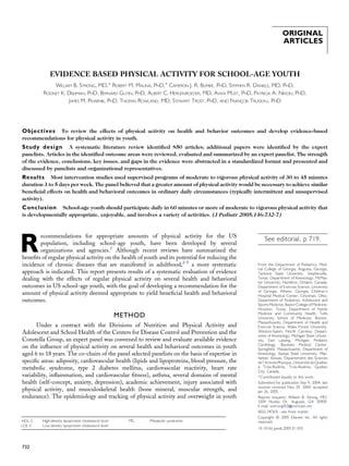 ORIGINAL
ARTICLES
EVIDENCE BASED PHYSICAL ACTIVITY FOR SCHOOL-AGE YOUTH
WILLIAM B. STRONG, MD,* ROBERT M. MALINA, PHD,* CAMERON J. R. BLIMKIE, PHD, STEPHEN R. DANIELS, MD, PHD,
RODNEY K. DISHMAN, PHD, BERNARD GUTIN, PHD, ALBERT C. HERGENROEDER, MD, AVIVA MUST, PHD, PATRICIA A. NIXON, PHD,
JAMES M. PIVARNIK, PHD, THOMAS ROWLAND, MD, STEWART TROST, PHD, AND FRANCxOIS TRUDEAU, PHD
Objectives To review the effects of physical activity on health and behavior outcomes and develop evidence-based
recommendations for physical activity in youth.
Study design A systematic literature review identiﬁed 850 articles; additional papers were identiﬁed by the expert
panelists. Articles in the identiﬁed outcome areas were reviewed, evaluated and summarized by an expert panelist. The strength
of the evidence, conclusions, key issues, and gaps in the evidence were abstracted in a standardized format and presented and
discussed by panelists and organizational representatives.
Results Most intervention studies used supervised programs of moderate to vigorous physical activity of 30 to 45 minutes
duration 3 to 5 days per week. The panel believed that a greater amount of physical activity would be necessary to achieve similar
beneﬁcial effects on health and behavioral outcomes in ordinary daily circumstances (typically intermittent and unsupervised
activity).
Conclusion School-age youth should participate daily in 60 minutes or more of moderate to vigorous physical activity that
is developmentally appropriate, enjoyable, and involves a variety of activities. (J Pediatr 2005;146:732-7)
R
ecommendations for appropriate amounts of physical activity for the US
population, including school-age youth, have been developed by several
organizations and agencies.1
Although recent reviews have summarized the
beneﬁts of regular physical activity on the health of youth and its potential for reducing the
incidence of chronic diseases that are manifested in adulthood,2-5
a more systematic
approach is indicated. This report presents results of a systematic evaluation of evidence
dealing with the effects of regular physical activity on several health and behavioral
outcomes in US school-age youth, with the goal of developing a recommendation for the
amount of physical activity deemed appropriate to yield beneﬁcial health and behavioral
outcomes.
METHOD
Under a contract with the Divisions of Nutrition and Physical Activity and
Adolescent and School Health of the Centers for Disease Control and Prevention and the
Constella Group, an expert panel was convened to review and evaluate available evidence
on the inﬂuence of physical activity on several health and behavioral outcomes in youth
aged 6 to 18 years. The co-chairs of the panel selected panelists on the basis of expertise in
speciﬁc areas: adiposity, cardiovascular health (lipids and lipoproteins, blood pressure, the
metabolic syndrome, type 2 diabetes mellitus, cardiovascular reactivity, heart rate
variability, inﬂammation, and cardiovascular ﬁtness), asthma, several domains of mental
health (self-concept, anxiety, depression), academic achievement, injury associated with
physical activity, and musculoskeletal health (bone mineral, muscular strength, and
endurance). The epidemiology and tracking of physical activity and overweight in youth
HDL-C High-density lipoprotein cholesterol level
LDL-C Low-density lipoprotein cholesterol level
MS Metabolic syndrome
732
From the Department of Pediatrics, Med-
ical College of Georgia, Augusta, Georgia;
Tarleton State University, Stephenville,
Texas; Department of Kinesiology, McMas-
ter University, Hamilton, Ontario, Canada;
Department of Exercise Science, University
of Georgia, Athens, Georgia; Children’s
Hospital Medical Center, Cincinnati, Ohio;
Department of Pediatrics, Adolescent and
Sports Medicine, Baylor College of Medicine,
Houston, Texas; Department of Family
Medicine and Community Health, Tufts
University School of Medicine, Boston,
Massachusetts; Department of Health and
Exercise Science, Wake Forest University,
Winston-Salem, North Carolina; Depart-
ment of Kinesiology, Michigan State Univer-
sity, East Lansing, Michigan; Pediatric
Cardiology, Baystate Medical Center,
Springfield, Massachusetts; Department of
Kinesiology, Kansas State University, Man-
hattan, Kansas; Departement des Sciences
de l’Activite Physique,Universite´ du Quebec
a` Trois-Rivie`res, Trois-Rivie`res, Quebec
City, Canada.
*Contributed equally to this work.
Submitted for publication Sep 9, 2004; last
revision received Nov 29, 2004; accepted
Jan 26, 2005.
Reprint requests: William B. Strong, MD,
3209 Huxley Dr, Augusta, GA 30909.
E-mail: wstrong003@comcast.net.
0022-3476/$ - see front matter
Copyright ª 2005 Elsevier Inc. All rights
reserved.
10.1016/j.jpeds.2005.01.055
See editorial, p 719.
 