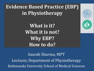 Evidence Based Practice (EBP)
in Physiotherapy
What is it?
What it is not?
Why EBP?
How to do?
Saurab Sharma, MPT
Lecturer, Department of Physiotherapy
Kathmandu University School of Medical Sciences
 
