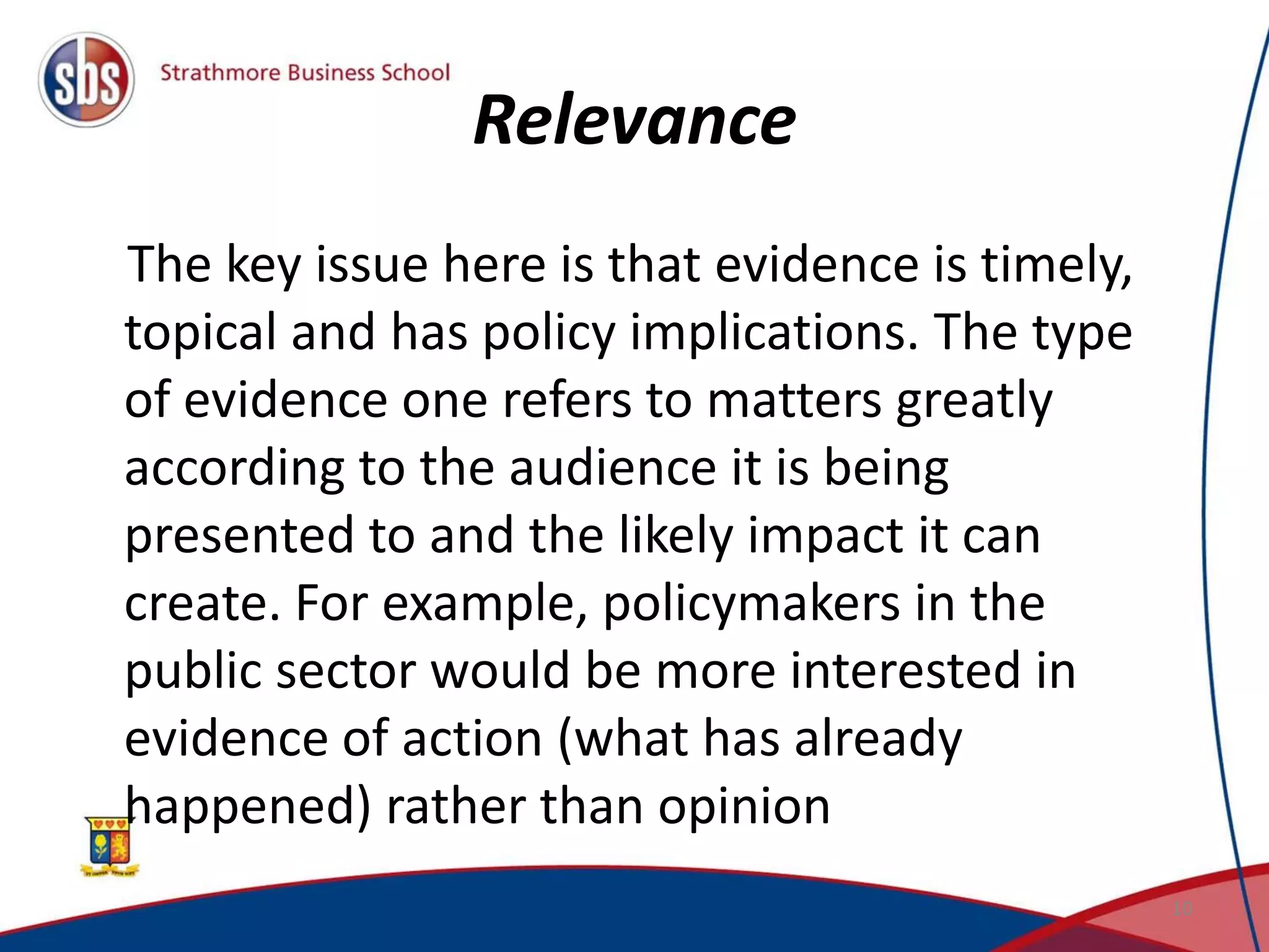 Relevance
The key issue here is that evidence is timely,
topical and has policy implications. The type
of evidence one refers to matters greatly
according to the audience it is being
presented to and the likely impact it can
create. For example, policymakers in the
public sector would be more interested in
evidence of action (what has already
happened) rather than opinion
10
 