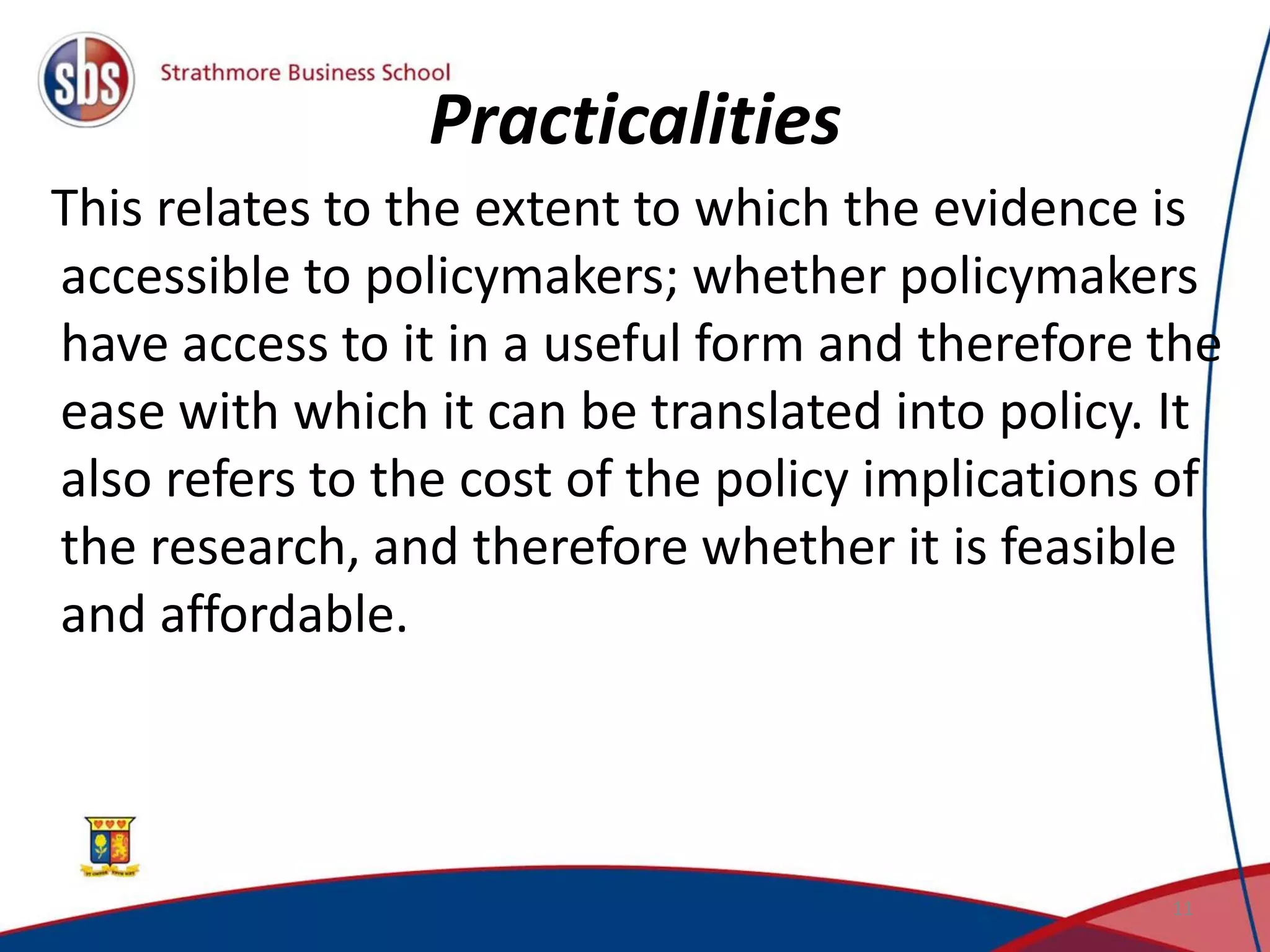 Practicalities
This relates to the extent to which the evidence is
accessible to policymakers; whether policymakers
have access to it in a useful form and therefore the
ease with which it can be translated into policy. It
also refers to the cost of the policy implications of
the research, and therefore whether it is feasible
and affordable.
11
 