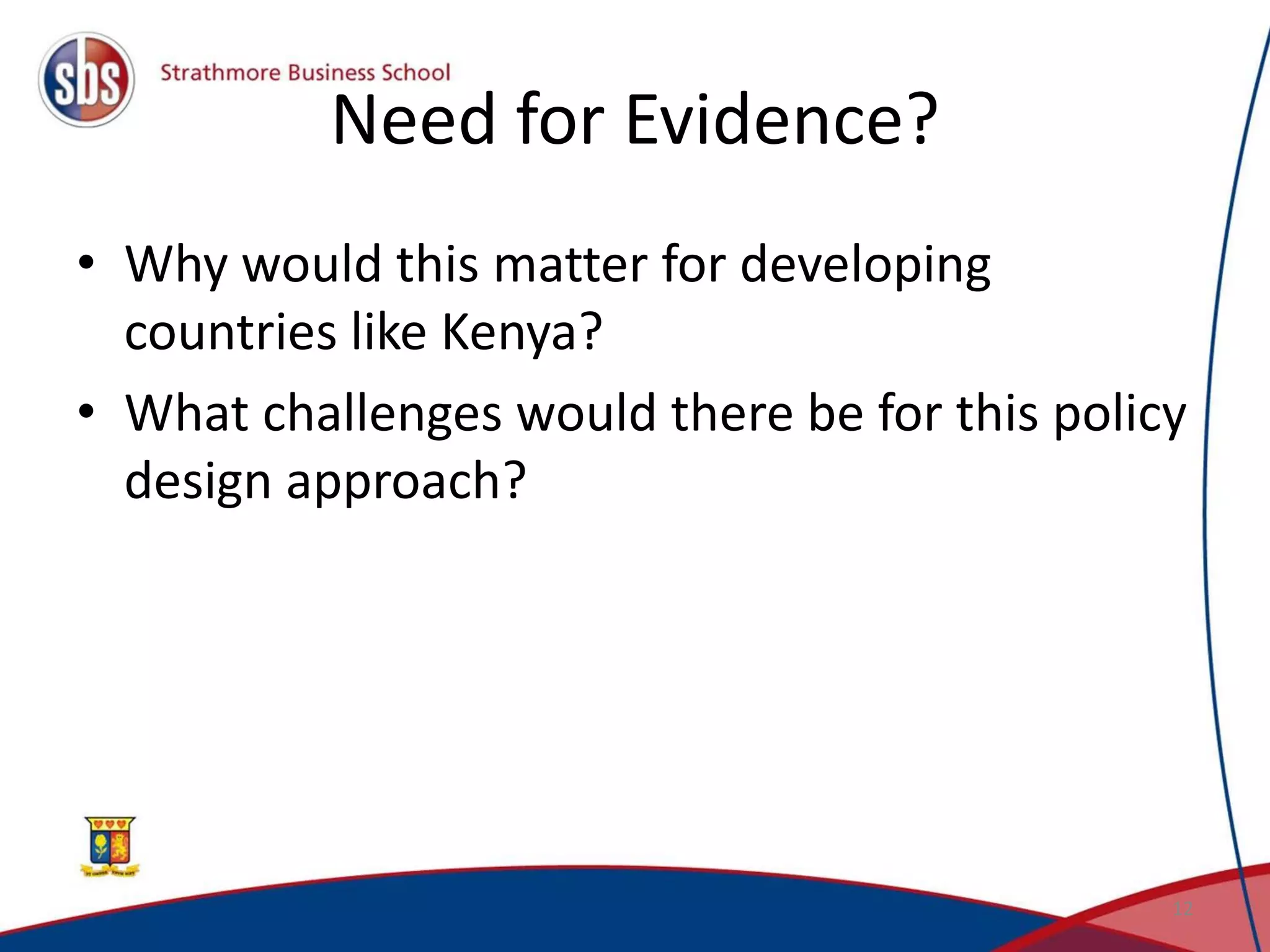 Need for Evidence?
• Why would this matter for developing
countries like Kenya?
• What challenges would there be for this policy
design approach?
12
 