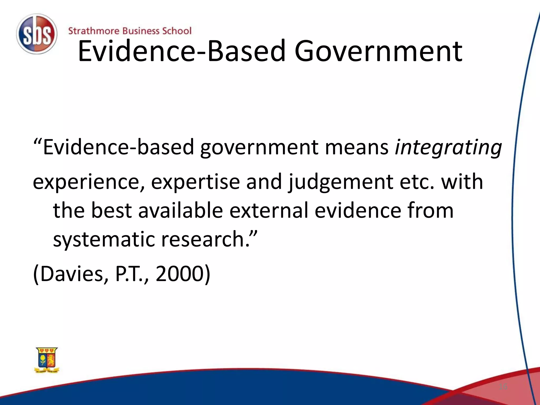 Evidence-Based Government
“Evidence-based government means integrating
experience, expertise and judgement etc. with
the best available external evidence from
systematic research.”
(Davies, P.T., 2000)
16
 