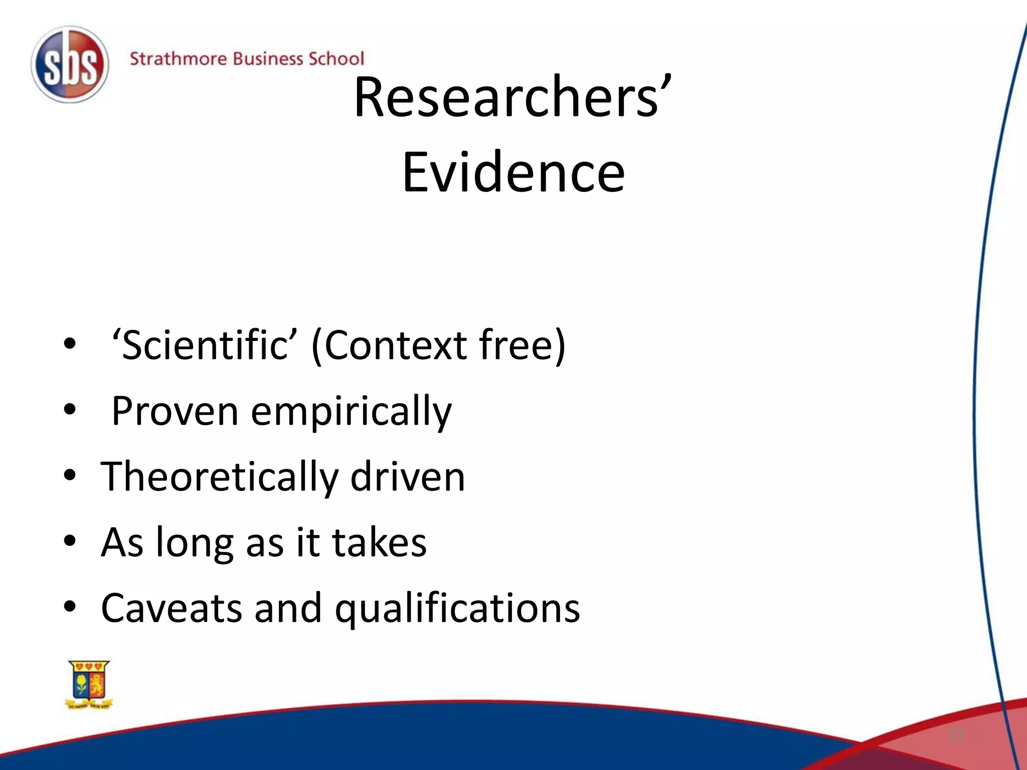 Researchers’
Evidence
• ‘Scientific’ (Context free)
• Proven empirically
• Theoretically driven
• As long as it takes
• Caveats and qualifications
22
 