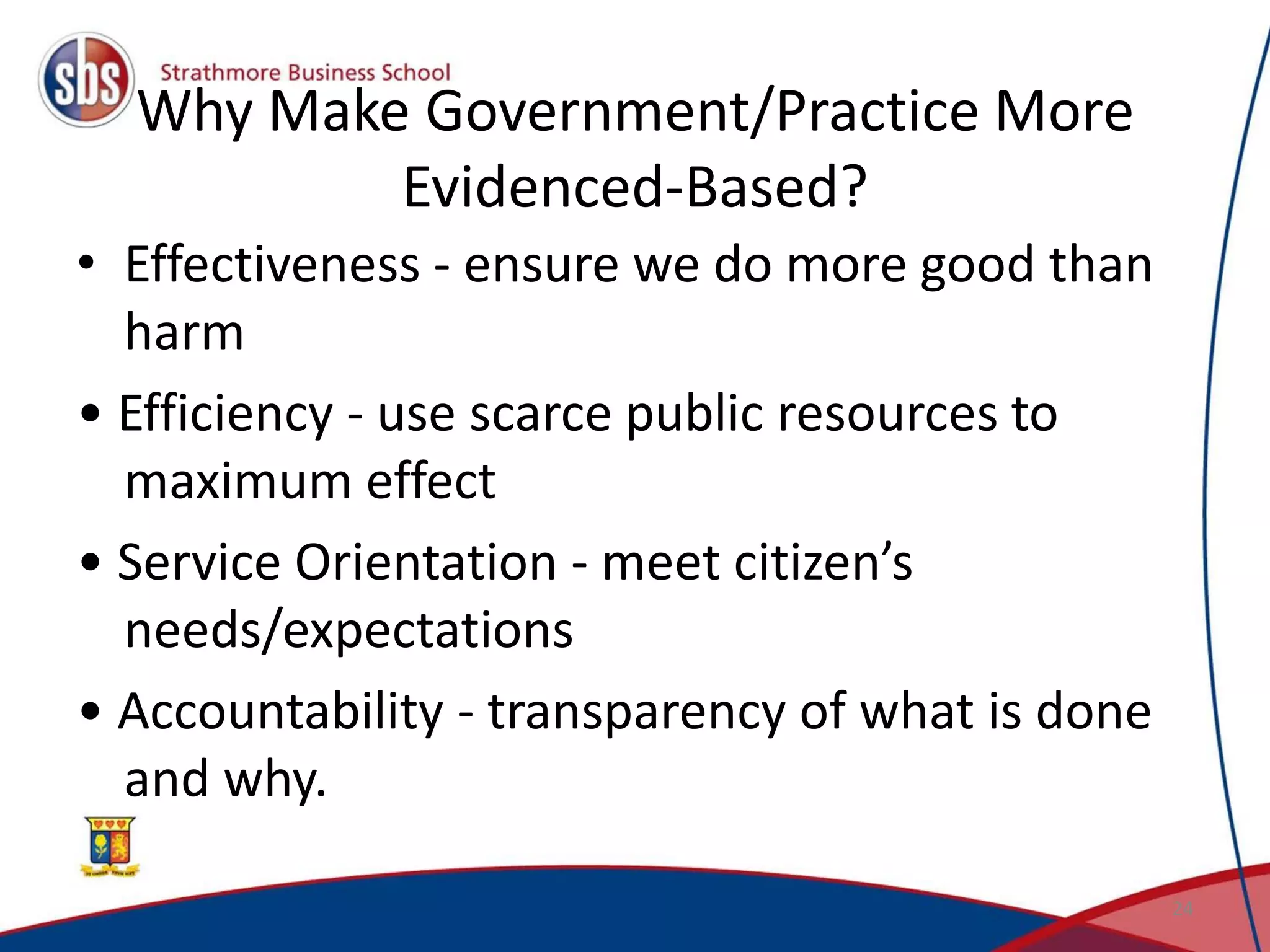 Why Make Government/Practice More
Evidenced-Based?
• Effectiveness - ensure we do more good than
harm
• Efficiency - use scarce public resources to
maximum effect
• Service Orientation - meet citizen’s
needs/expectations
• Accountability - transparency of what is done
and why.
24
 