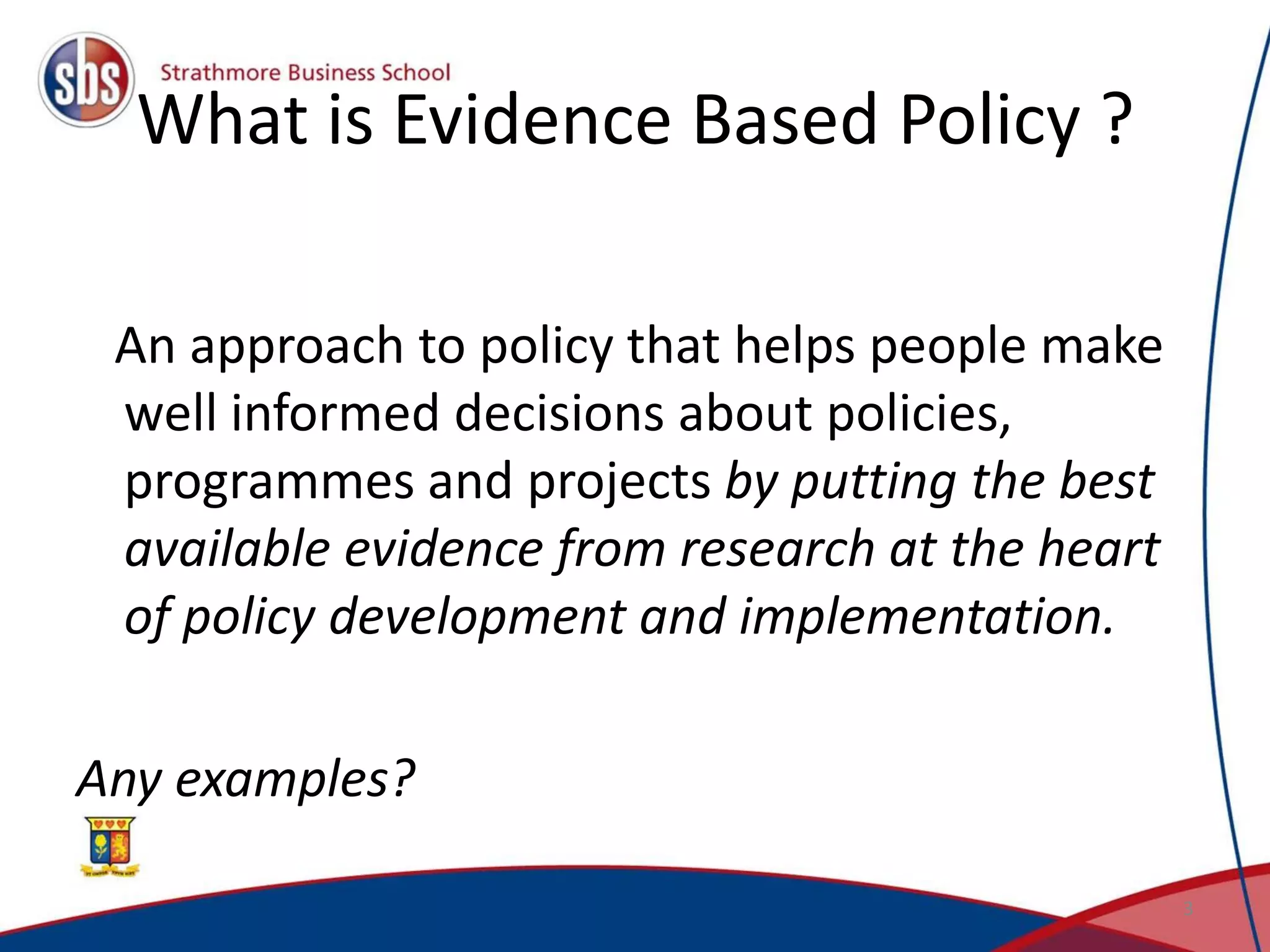 What is Evidence Based Policy ?
An approach to policy that helps people make
well informed decisions about policies,
programmes and projects by putting the best
available evidence from research at the heart
of policy development and implementation.
Any examples?
3
 