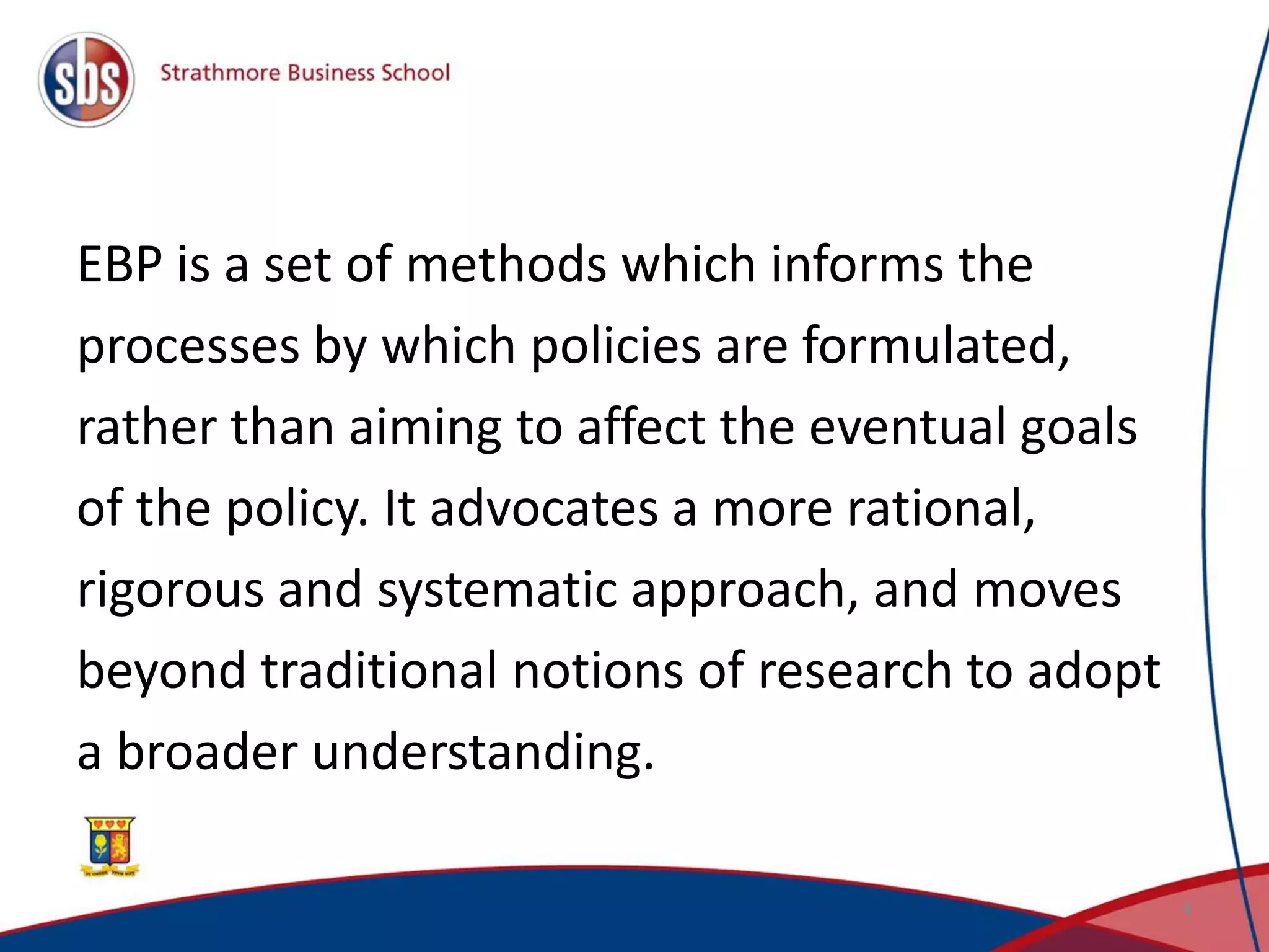 EBP is a set of methods which informs the
processes by which policies are formulated,
rather than aiming to affect the eventual goals
of the policy. It advocates a more rational,
rigorous and systematic approach, and moves
beyond traditional notions of research to adopt
a broader understanding.
4
 