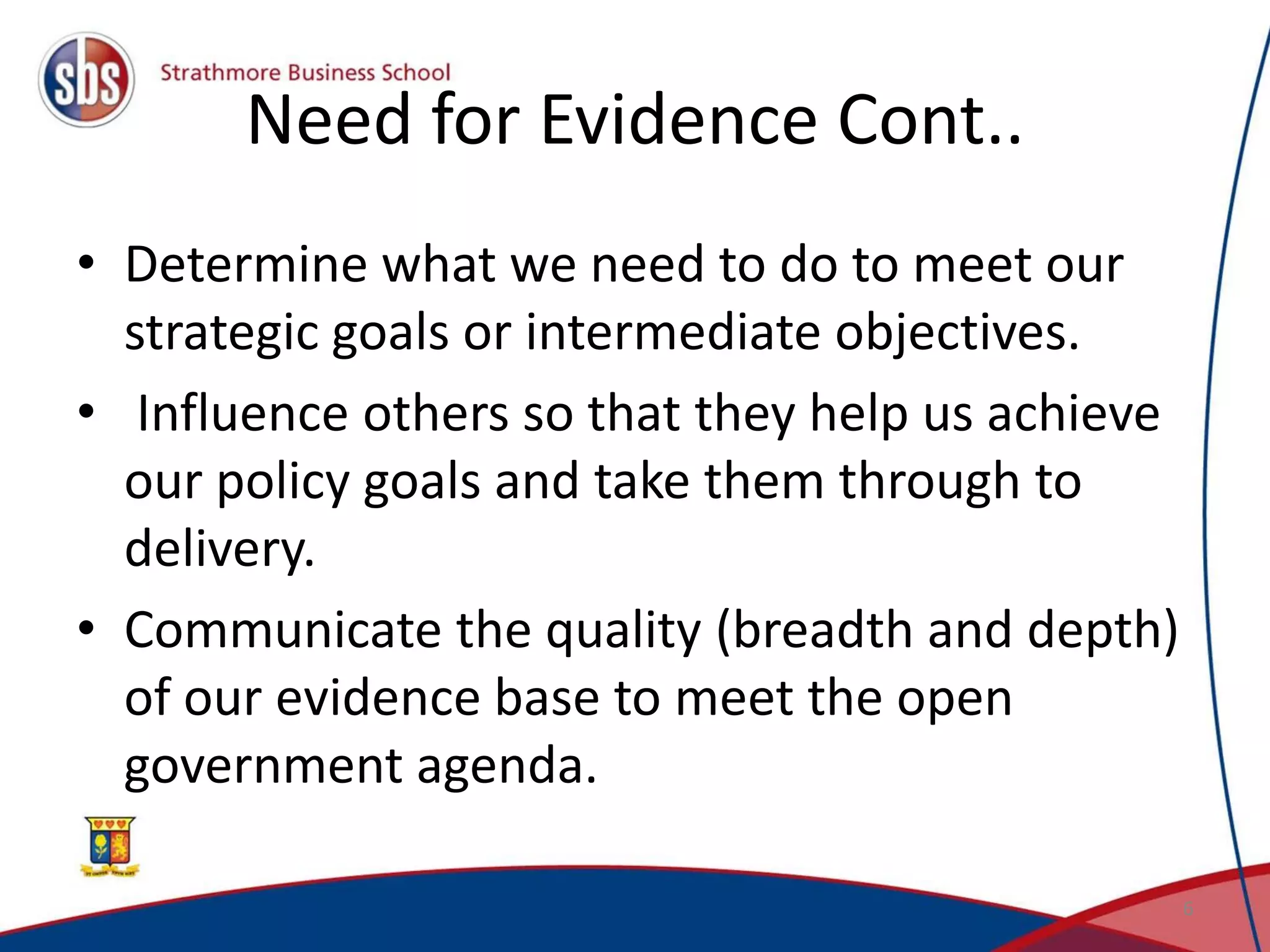Need for Evidence Cont..
• Determine what we need to do to meet our
strategic goals or intermediate objectives.
• Influence others so that they help us achieve
our policy goals and take them through to
delivery.
• Communicate the quality (breadth and depth)
of our evidence base to meet the open
government agenda.
6
 