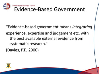 Evidence-Based Government
“Evidence-based government means integrating
experience, expertise and judgement etc. with
the best available external evidence from
systematic research.”
(Davies, P.T., 2000)
16
 
