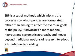 EBP is a set of methods which informs the
processes by which policies are formulated,
rather than aiming to affect the eventual goals
of the policy. It advocates a more rational,
rigorous and systematic approach, and moves
beyond traditional notions of research to adopt
a broader understanding.
4
 