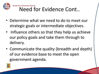 Need for Evidence Cont..
• Determine what we need to do to meet our
strategic goals or intermediate objectives.
• Influence others so that they help us achieve
our policy goals and take them through to
delivery.
• Communicate the quality (breadth and depth)
of our evidence base to meet the open
government agenda.
6
 