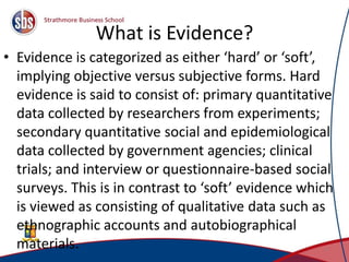 What is Evidence?
• Evidence is categorized as either ‘hard’ or ‘soft’,
implying objective versus subjective forms. Hard
evidence is said to consist of: primary quantitative
data collected by researchers from experiments;
secondary quantitative social and epidemiological
data collected by government agencies; clinical
trials; and interview or questionnaire-based social
surveys. This is in contrast to ‘soft’ evidence which
is viewed as consisting of qualitative data such as
ethnographic accounts and autobiographical
materials. 7
 