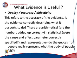 What Evidence is Useful ?
• Quality / accuracy / objectivity
This refers to the accuracy of the evidence. Is
the evidence correctly describing what it
purports to do? There are arithmetical (are the
numbers added up correctly?), statistical (were
the cause and effect parameter correctly
specified?) and representative (do the quotes from
people really represent what the body of people
felt?)
• 8
 