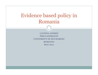 Evidence based policy in
       Romania

         LAVINIA ANDREI
         PHD CANDIDATE
     UNIVERSITY OF BUCHAREST
            ROMANIA
             MAY 2011
 