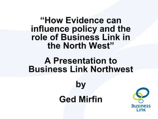 “How Evidence can
influence policy and the
role of Business Link in
     the North West”
   A Presentation to
Business Link Northwest
          by
      Ged Mirfin
 