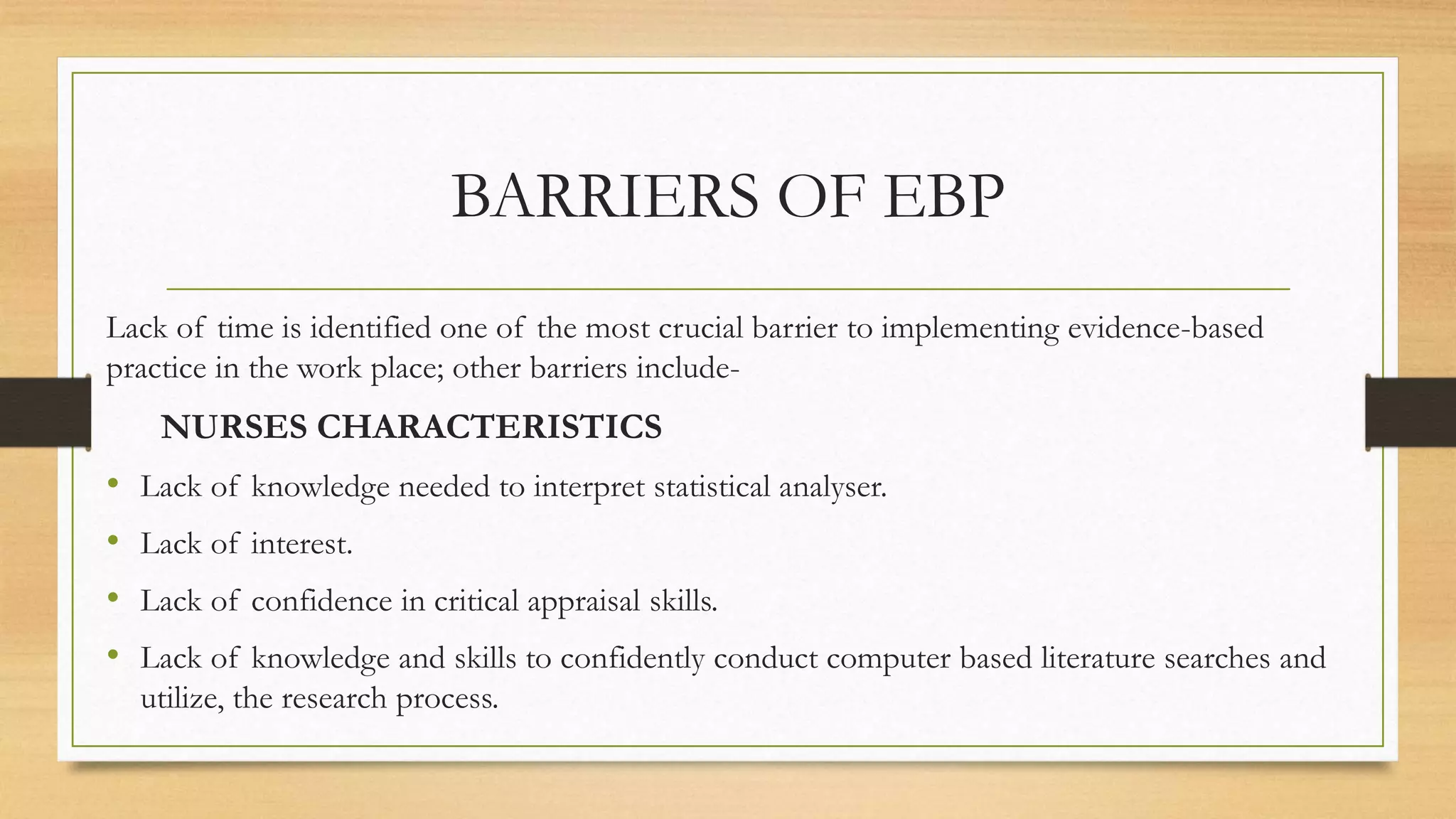 BARRIERS OF EBP
Lack of time is identified one of the most crucial barrier to implementing evidence-based
practice in the work place; other barriers include-
NURSES CHARACTERISTICS
• Lack of knowledge needed to interpret statistical analyser.
• Lack of interest.
• Lack of confidence in critical appraisal skills.
• Lack of knowledge and skills to confidently conduct computer based literature searches and
utilize, the research process.
 