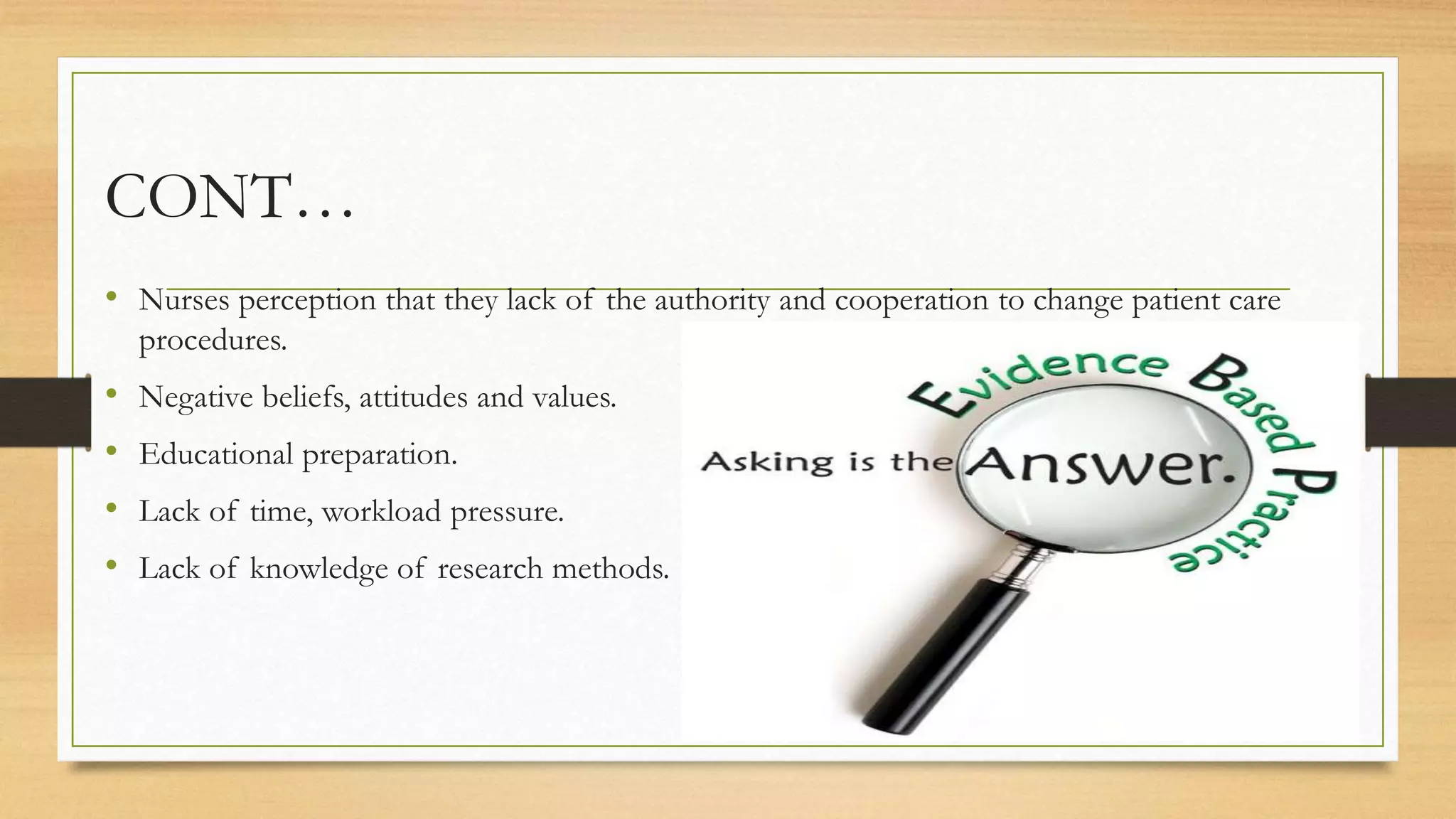 CONT…
• Nurses perception that they lack of the authority and cooperation to change patient care
procedures.
• Negative beliefs, attitudes and values.
• Educational preparation.
• Lack of time, workload pressure.
• Lack of knowledge of research methods.
 