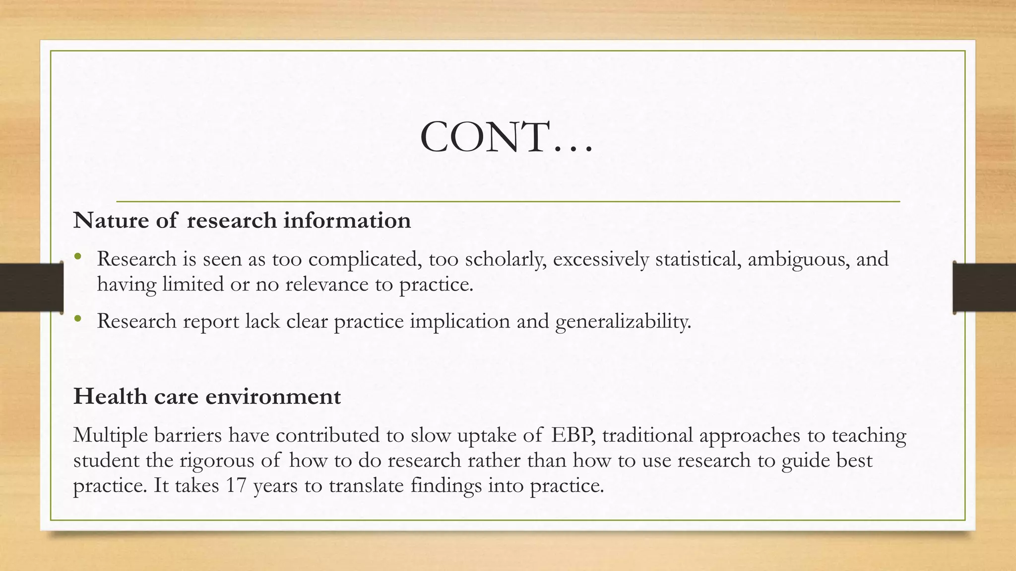 CONT…
Nature of research information
• Research is seen as too complicated, too scholarly, excessively statistical, ambiguous, and
having limited or no relevance to practice.
• Research report lack clear practice implication and generalizability.
Health care environment
Multiple barriers have contributed to slow uptake of EBP, traditional approaches to teaching
student the rigorous of how to do research rather than how to use research to guide best
practice. It takes 17 years to translate findings into practice.
 