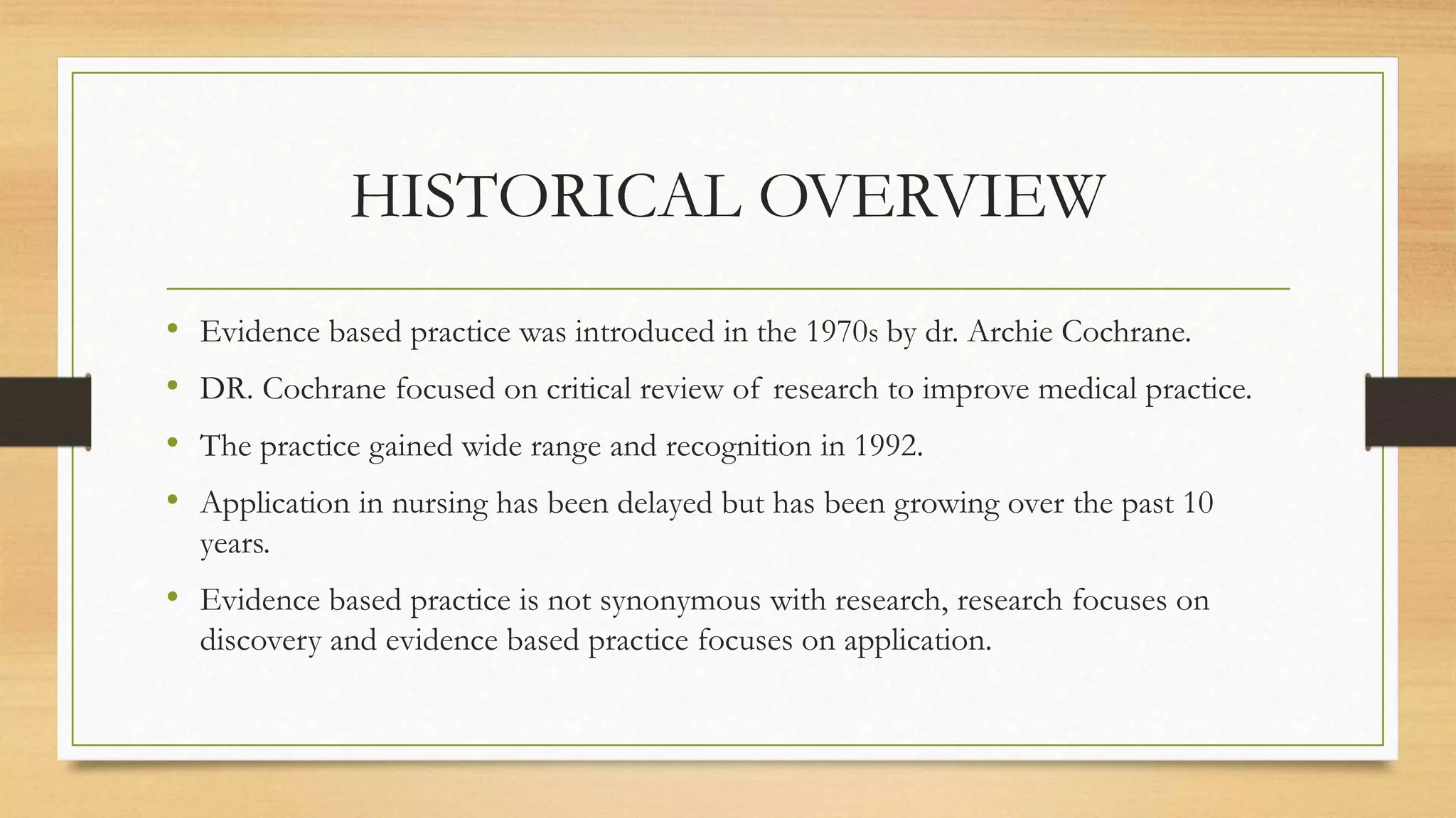 HISTORICAL OVERVIEW
• Evidence based practice was introduced in the 1970s by dr. Archie Cochrane.
• DR. Cochrane focused on critical review of research to improve medical practice.
• The practice gained wide range and recognition in 1992.
• Application in nursing has been delayed but has been growing over the past 10
years.
• Evidence based practice is not synonymous with research, research focuses on
discovery and evidence based practice focuses on application.
 